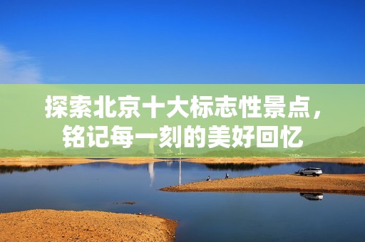 探索北京十大标志性景点，铭记每一刻的美好回忆