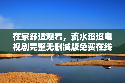 在家舒适观看，流水迢迢电视剧完整无删减版免费在线观看