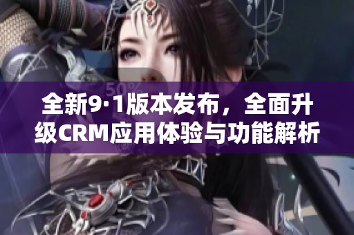 全新9·1版本发布，全面升级CRM应用体验与功能解析