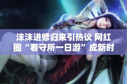 沫沫进修归来引热议 网红圈“看守所一日游”成新时尚景点