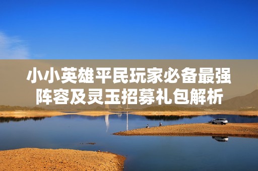 小小英雄平民玩家必备最强阵容及灵玉招募礼包解析