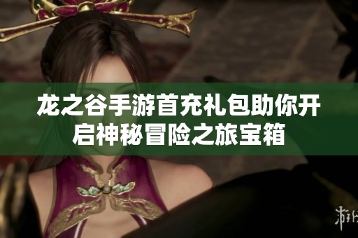 龙之谷手游首充礼包助你开启神秘冒险之旅宝箱