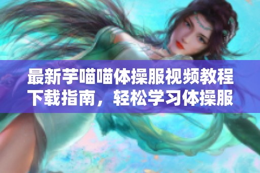 最新芋喵喵体操服视频教程下载指南，轻松学习体操服穿搭技巧