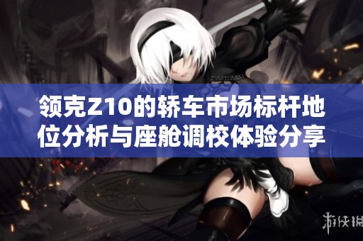 领克Z10的轿车市场标杆地位分析与座舱调校体验分享