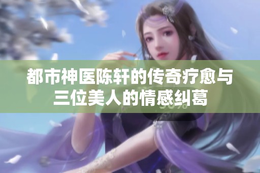 都市神医陈轩的传奇疗愈与三位美人的情感纠葛