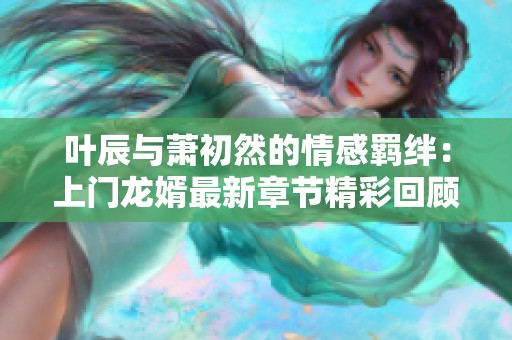 叶辰与萧初然的情感羁绊：上门龙婿最新章节精彩回顾