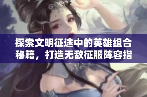 探索文明征途中的英雄组合秘籍，打造无敌征服阵容指南！