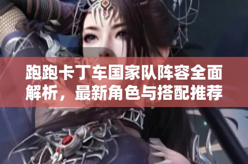 跑跑卡丁车国家队阵容全面解析，最新角色与搭配推荐