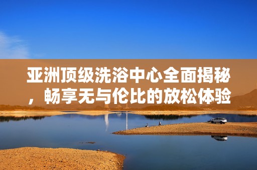 亚洲顶级洗浴中心全面揭秘，畅享无与伦比的放松体验