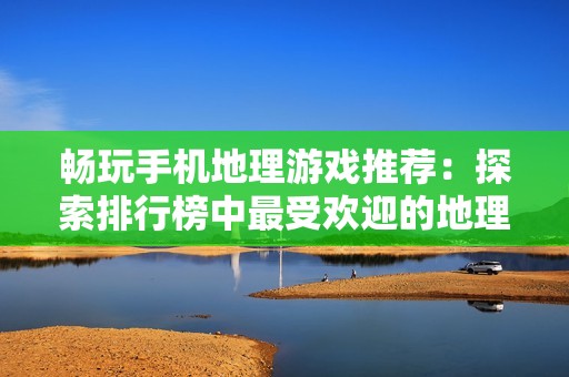 畅玩手机地理游戏推荐：探索排行榜中最受欢迎的地理应用