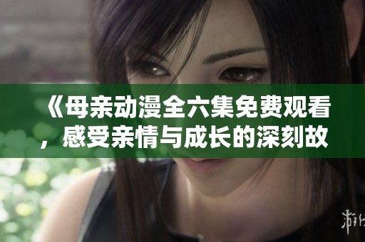 《母亲动漫全六集免费观看，感受亲情与成长的深刻故事》
