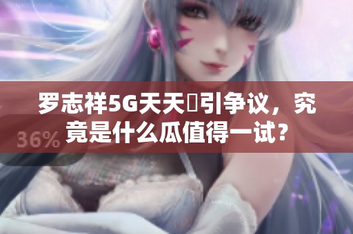 罗志祥5G天天奭引争议，究竟是什么瓜值得一试？