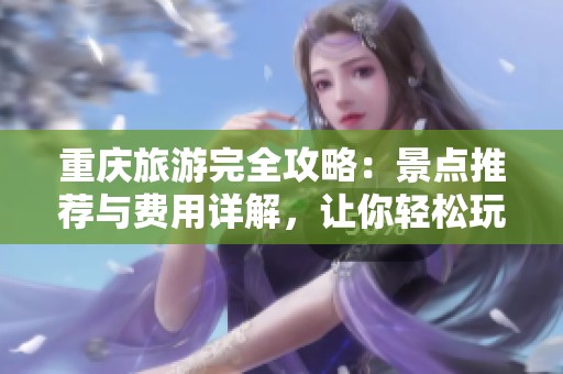 重庆旅游完全攻略：景点推荐与费用详解，让你轻松玩转这座山城