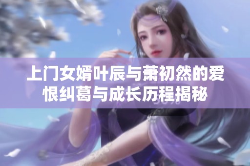 上门女婿叶辰与萧初然的爱恨纠葛与成长历程揭秘