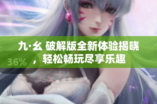 九·幺 破解版全新体验揭晓，轻松畅玩尽享乐趣