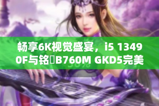 畅享6K视觉盛宴，i5 13490F与铭瑄B760M GKD5完美结合