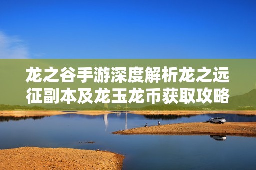 龙之谷手游深度解析龙之远征副本及龙玉龙币获取攻略
