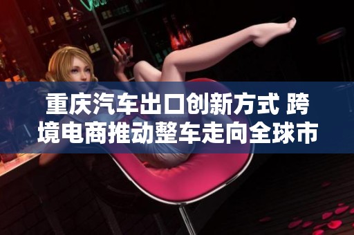 重庆汽车出口创新方式 跨境电商推动整车走向全球市场