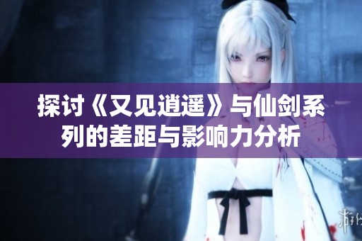 探讨《又见逍遥》与仙剑系列的差距与影响力分析