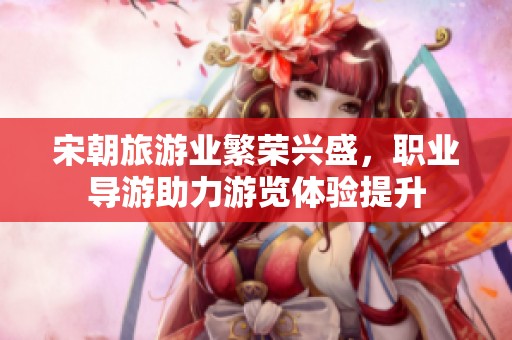 宋朝旅游业繁荣兴盛，职业导游助力游览体验提升
