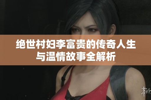 绝世村妇李富贵的传奇人生与温情故事全解析