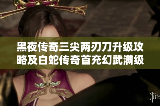 黑夜传奇三尖两刃刀升级攻略及白蛇传奇首充幻武满级需求解析