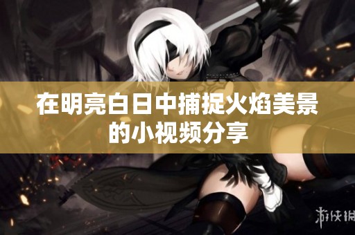 在明亮白日中捕捉火焰美景的小视频分享
