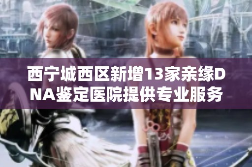 西宁城西区新增13家亲缘DNA鉴定医院提供专业服务