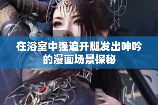 在浴室中强迫开腿发出呻吟的漫画场景探秘