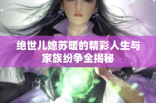 绝世儿媳苏暖的精彩人生与家族纷争全揭秘