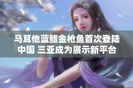 马耳他蓝鳍金枪鱼首次登陆中国 三亚成为展示新平台