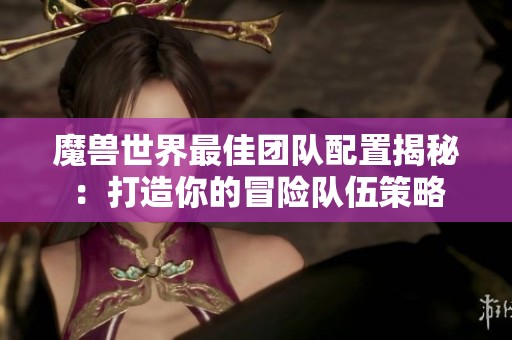 魔兽世界最佳团队配置揭秘：打造你的冒险队伍策略