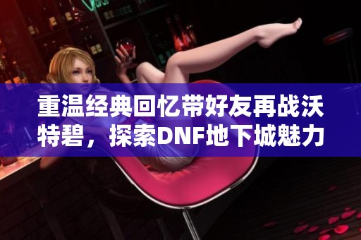 重温经典回忆带好友再战沃特碧，探索DNF地下城魅力之旅