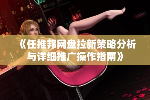 《任推邦网盘拉新策略分析与详细推广操作指南》