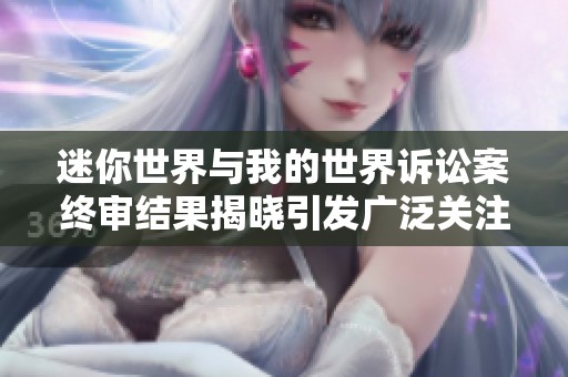 迷你世界与我的世界诉讼案终审结果揭晓引发广泛关注
