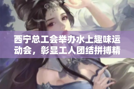 西宁总工会举办水上趣味运动会，彰显工人团结拼搏精神