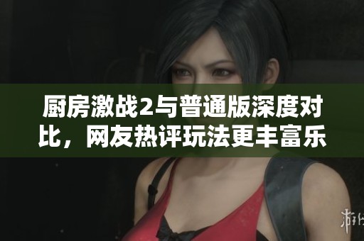 厨房激战2与普通版深度对比，网友热评玩法更丰富乐趣翻倍