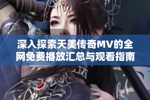 深入探索天美传奇MV的全网免费播放汇总与观看指南