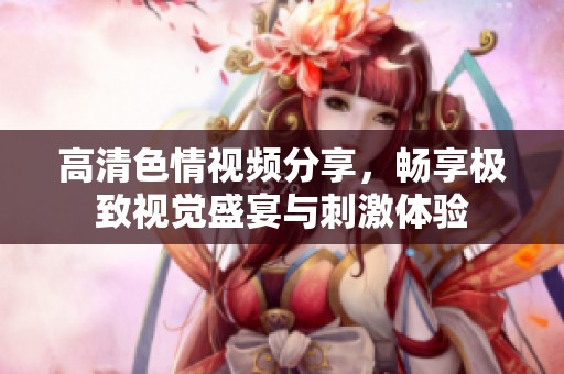 高清色情视频分享，畅享极致视觉盛宴与刺激体验