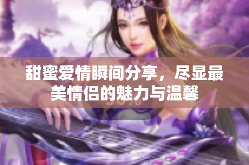 甜蜜爱情瞬间分享，尽显最美情侣的魅力与温馨