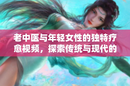 老中医与年轻女性的独特疗愈视频，探索传统与现代的结合