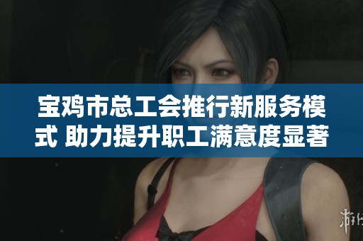 宝鸡市总工会推行新服务模式 助力提升职工满意度显著上升