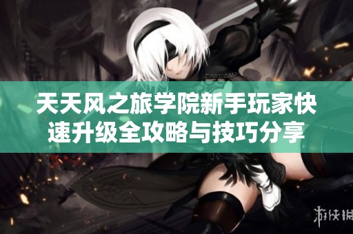 天天风之旅学院新手玩家快速升级全攻略与技巧分享