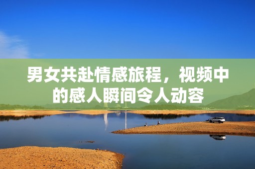 男女共赴情感旅程，视频中的感人瞬间令人动容