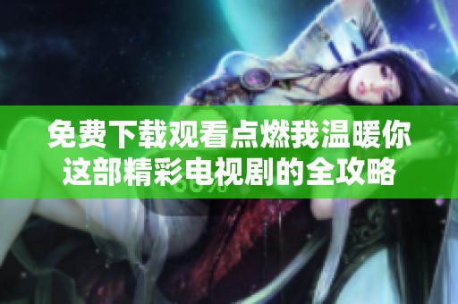 免费下载观看点燃我温暖你这部精彩电视剧的全攻略
