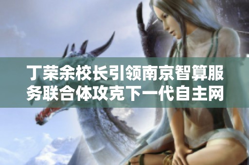 丁荣余校长引领南京智算服务联合体攻克下一代自主网络难题