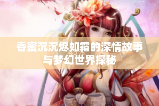 香蜜沉沉烬如霜的深情故事与梦幻世界探秘