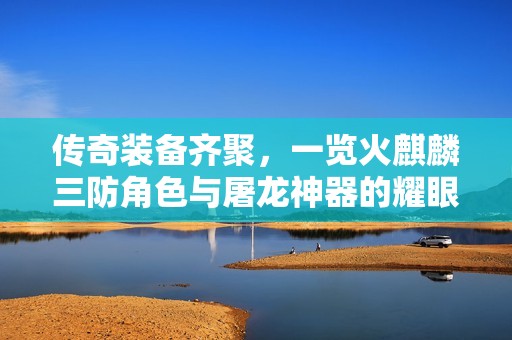 传奇装备齐聚，一览火麒麟三防角色与屠龙神器的耀眼风采