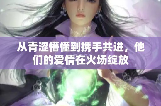 从青涩懵懂到携手共进，他们的爱情在火场绽放