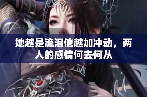 她越是流泪他越加冲动，两人的感情何去何从
